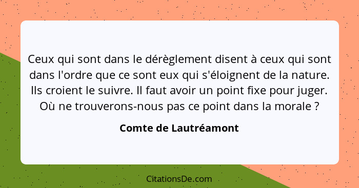 Ceux qui sont dans le dérèglement disent à ceux qui sont dans l'ordre que ce sont eux qui s'éloignent de la nature. Ils croient... - Comte de Lautréamont