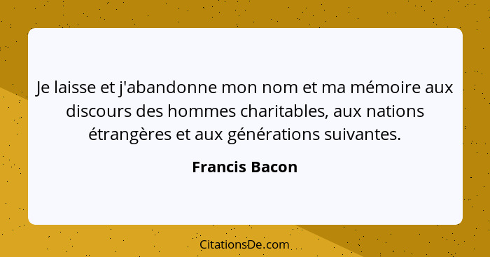 Je laisse et j'abandonne mon nom et ma mémoire aux discours des hommes charitables, aux nations étrangères et aux générations suivante... - Francis Bacon