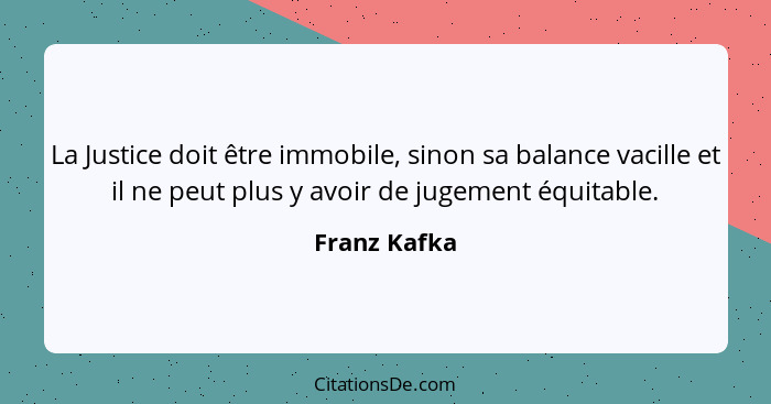 La Justice doit être immobile, sinon sa balance vacille et il ne peut plus y avoir de jugement équitable.... - Franz Kafka