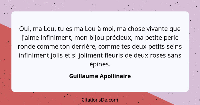 Oui, ma Lou, tu es ma Lou à moi, ma chose vivante que j'aime infiniment, mon bijou précieux, ma petite perle ronde comme ton d... - Guillaume Apollinaire