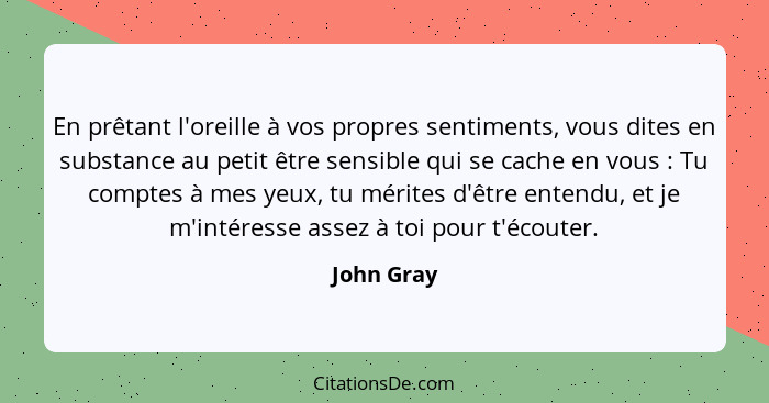 En prêtant l'oreille à vos propres sentiments, vous dites en substance au petit être sensible qui se cache en vous : Tu comptes à mes... - John Gray