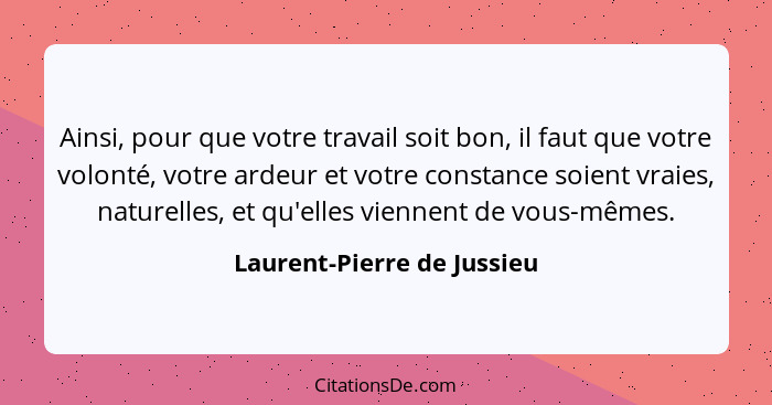 Ainsi, pour que votre travail soit bon, il faut que votre volonté, votre ardeur et votre constance soient vraies, naturell... - Laurent-Pierre de Jussieu