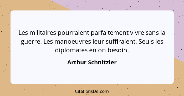 Les militaires pourraient parfaitement vivre sans la guerre. Les manoeuvres leur suffiraient. Seuls les diplomates en on besoin.... - Arthur Schnitzler