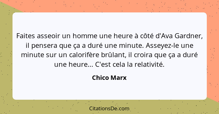 Faites asseoir un homme une heure à côté d'Ava Gardner, il pensera que ça a duré une minute. Asseyez-le une minute sur un calorifère brûl... - Chico Marx