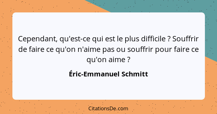 Cependant, qu'est-ce qui est le plus difficile ? Souffrir de faire ce qu'on n'aime pas ou souffrir pour faire ce qu'on ai... - Éric-Emmanuel Schmitt