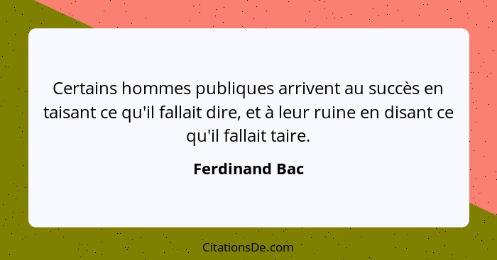 Certains hommes publiques arrivent au succès en taisant ce qu'il fallait dire, et à leur ruine en disant ce qu'il fallait taire.... - Ferdinand Bac