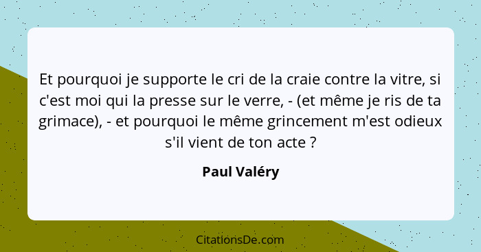 Et pourquoi je supporte le cri de la craie contre la vitre, si c'est moi qui la presse sur le verre, - (et même je ris de ta grimace), -... - Paul Valéry