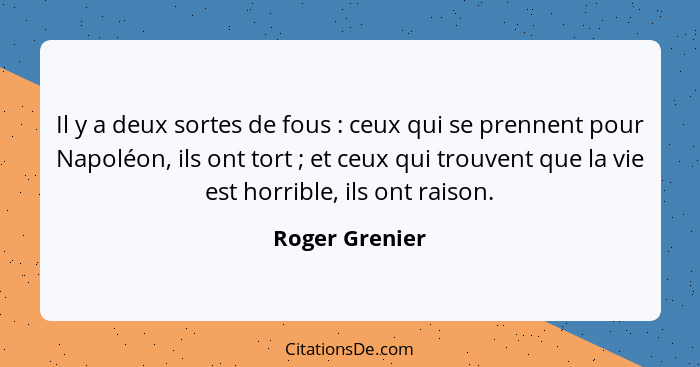 Il y a deux sortes de fous : ceux qui se prennent pour Napoléon, ils ont tort ; et ceux qui trouvent que la vie est horrible... - Roger Grenier