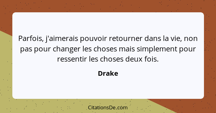 Parfois, j'aimerais pouvoir retourner dans la vie, non pas pour changer les choses mais simplement pour ressentir les choses deux fois.... - Drake