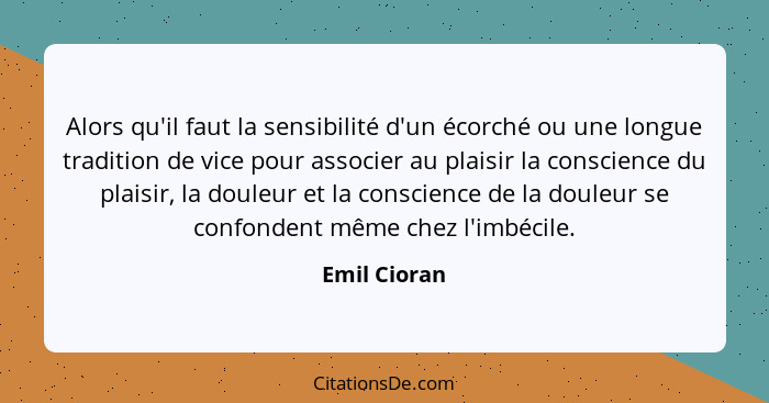 Alors qu'il faut la sensibilité d'un écorché ou une longue tradition de vice pour associer au plaisir la conscience du plaisir, la doule... - Emil Cioran