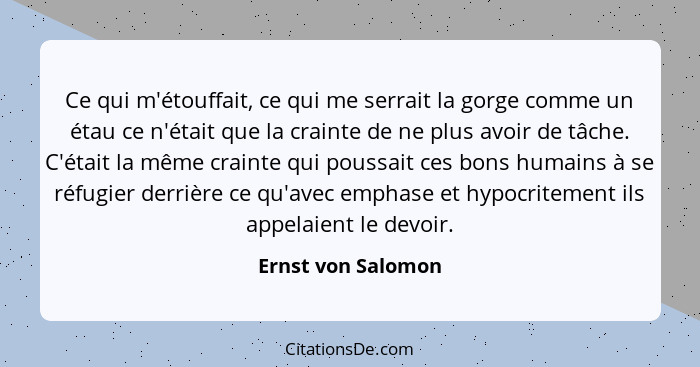 Ce qui m'étouffait, ce qui me serrait la gorge comme un étau ce n'était que la crainte de ne plus avoir de tâche. C'était la même... - Ernst von Salomon