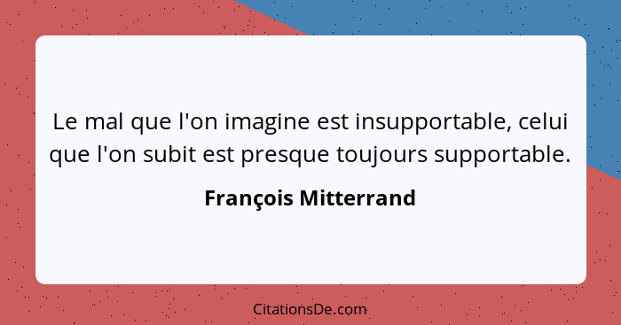 Le mal que l'on imagine est insupportable, celui que l'on subit est presque toujours supportable.... - François Mitterrand