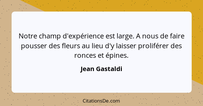 Notre champ d'expérience est large. A nous de faire pousser des fleurs au lieu d'y laisser proliférer des ronces et épines.... - Jean Gastaldi