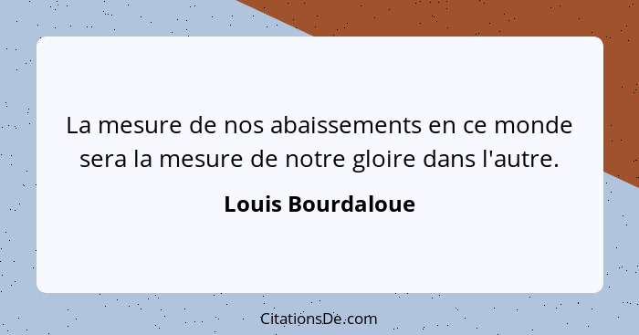 La mesure de nos abaissements en ce monde sera la mesure de notre gloire dans l'autre.... - Louis Bourdaloue