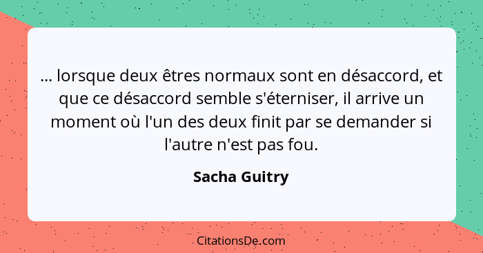 ... lorsque deux êtres normaux sont en désaccord, et que ce désaccord semble s'éterniser, il arrive un moment où l'un des deux finit pa... - Sacha Guitry