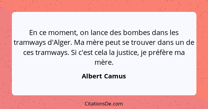 En ce moment, on lance des bombes dans les tramways d'Alger. Ma mère peut se trouver dans un de ces tramways. Si c'est cela la justice,... - Albert Camus