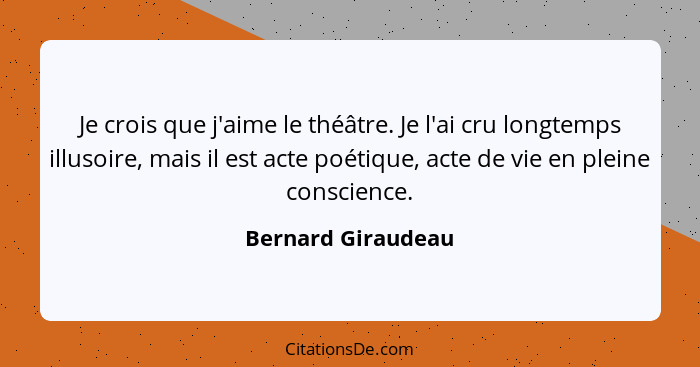 Je crois que j'aime le théâtre. Je l'ai cru longtemps illusoire, mais il est acte poétique, acte de vie en pleine conscience.... - Bernard Giraudeau