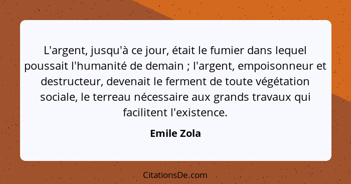 L'argent, jusqu'à ce jour, était le fumier dans lequel poussait l'humanité de demain ; l'argent, empoisonneur et destructeur, devena... - Emile Zola