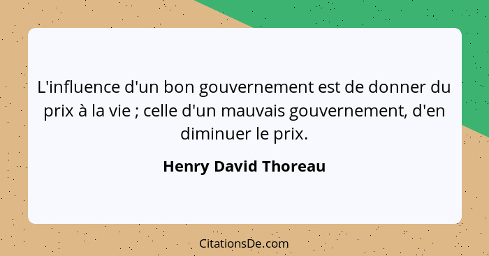 L'influence d'un bon gouvernement est de donner du prix à la vie ; celle d'un mauvais gouvernement, d'en diminuer le prix.... - Henry David Thoreau