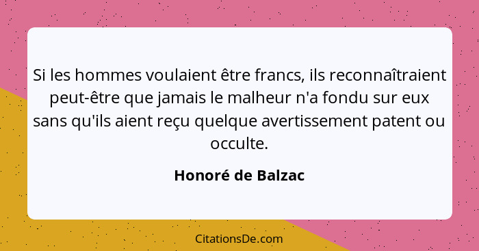 Si les hommes voulaient être francs, ils reconnaîtraient peut-être que jamais le malheur n'a fondu sur eux sans qu'ils aient reçu q... - Honoré de Balzac