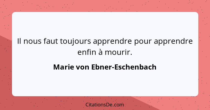 Il nous faut toujours apprendre pour apprendre enfin à mourir.... - Marie von Ebner-Eschenbach