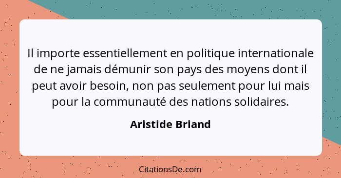 Il importe essentiellement en politique internationale de ne jamais démunir son pays des moyens dont il peut avoir besoin, non pas s... - Aristide Briand