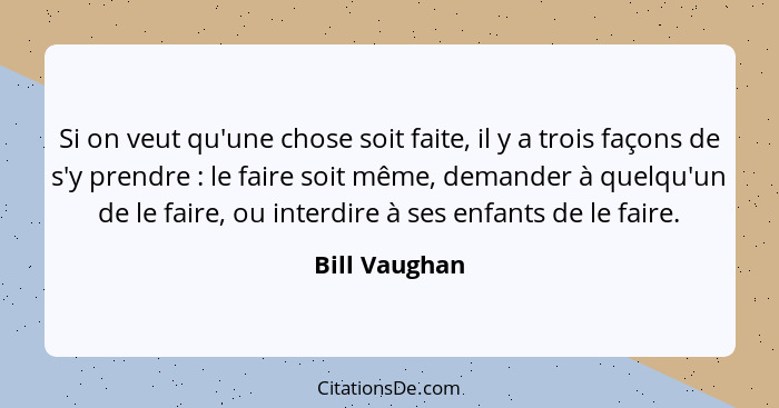 Si on veut qu'une chose soit faite, il y a trois façons de s'y prendre : le faire soit même, demander à quelqu'un de le faire, ou... - Bill Vaughan