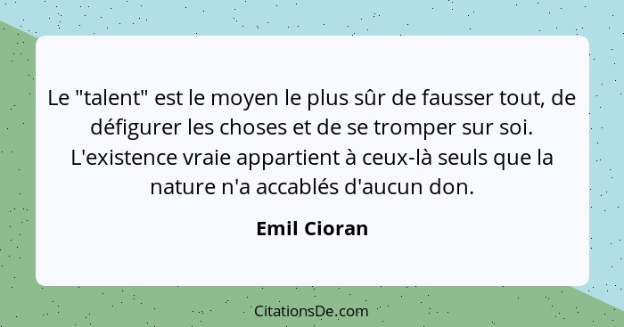 Le "talent" est le moyen le plus sûr de fausser tout, de défigurer les choses et de se tromper sur soi. L'existence vraie appartient à c... - Emil Cioran