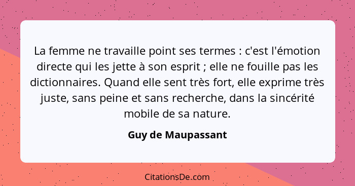 La femme ne travaille point ses termes : c'est l'émotion directe qui les jette à son esprit ; elle ne fouille pas les di... - Guy de Maupassant