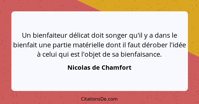 Un bienfaiteur délicat doit songer qu'il y a dans le bienfait une partie matérielle dont il faut dérober l'idée à celui qui est... - Nicolas de Chamfort