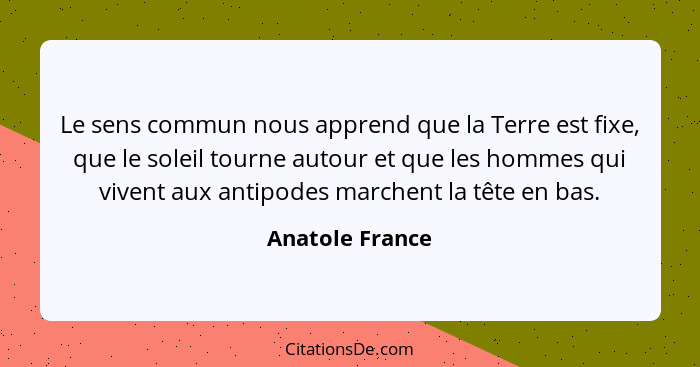 Le sens commun nous apprend que la Terre est fixe, que le soleil tourne autour et que les hommes qui vivent aux antipodes marchent la... - Anatole France