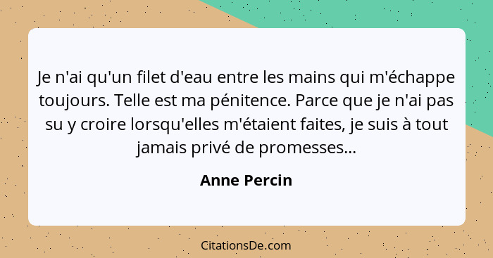 Je n'ai qu'un filet d'eau entre les mains qui m'échappe toujours. Telle est ma pénitence. Parce que je n'ai pas su y croire lorsqu'elles... - Anne Percin