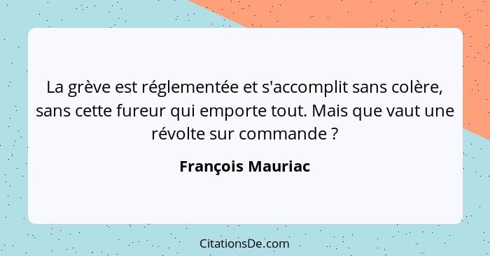 La grève est réglementée et s'accomplit sans colère, sans cette fureur qui emporte tout. Mais que vaut une révolte sur commande&nbs... - François Mauriac