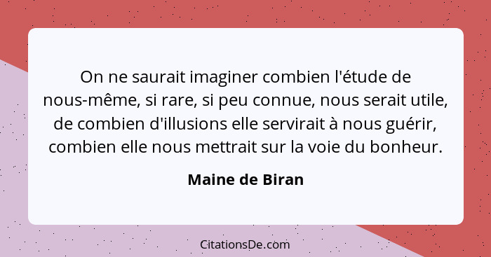 On ne saurait imaginer combien l'étude de nous-même, si rare, si peu connue, nous serait utile, de combien d'illusions elle servirait... - Maine de Biran