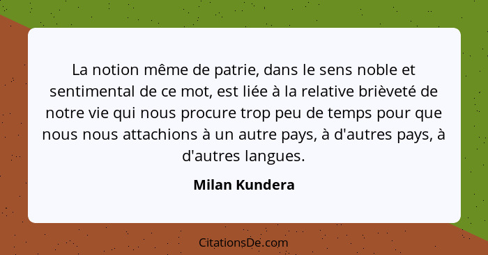 La notion même de patrie, dans le sens noble et sentimental de ce mot, est liée à la relative brièveté de notre vie qui nous procure t... - Milan Kundera