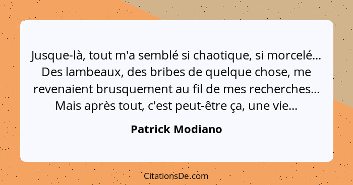 Jusque-là, tout m'a semblé si chaotique, si morcelé... Des lambeaux, des bribes de quelque chose, me revenaient brusquement au fil d... - Patrick Modiano