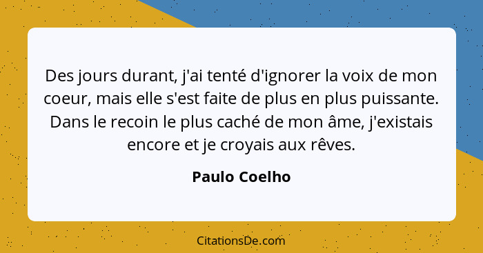 Des jours durant, j'ai tenté d'ignorer la voix de mon coeur, mais elle s'est faite de plus en plus puissante. Dans le recoin le plus ca... - Paulo Coelho