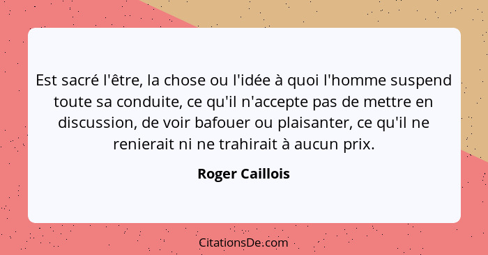 Est sacré l'être, la chose ou l'idée à quoi l'homme suspend toute sa conduite, ce qu'il n'accepte pas de mettre en discussion, de voi... - Roger Caillois