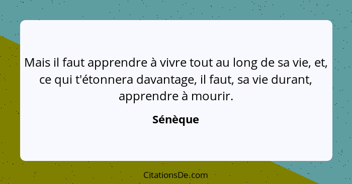 Mais il faut apprendre à vivre tout au long de sa vie, et, ce qui t'étonnera davantage, il faut, sa vie durant, apprendre à mourir.... - Sénèque