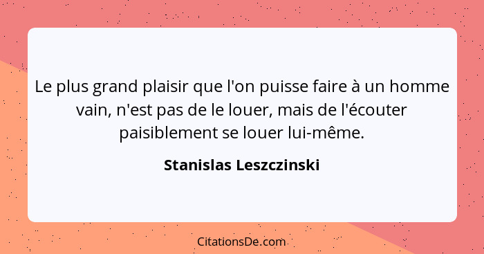 Le plus grand plaisir que l'on puisse faire à un homme vain, n'est pas de le louer, mais de l'écouter paisiblement se louer lu... - Stanislas Leszczinski