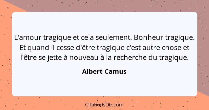 L'amour tragique et cela seulement. Bonheur tragique. Et quand il cesse d'être tragique c'est autre chose et l'être se jette à nouveau... - Albert Camus