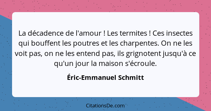 La décadence de l'amour ! Les termites ! Ces insectes qui bouffent les poutres et les charpentes. On ne les voit pas... - Éric-Emmanuel Schmitt