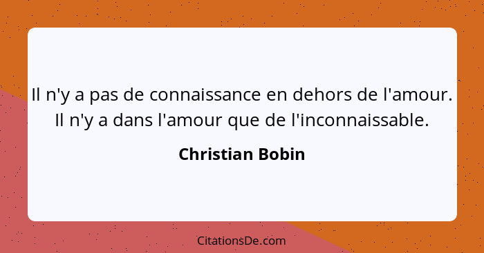 Il n'y a pas de connaissance en dehors de l'amour. Il n'y a dans l'amour que de l'inconnaissable.... - Christian Bobin