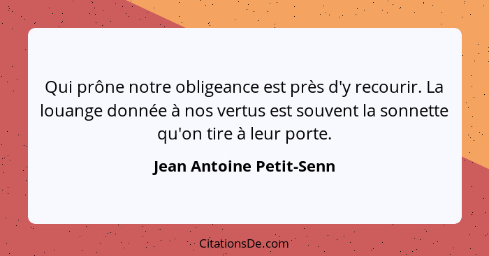 Qui prône notre obligeance est près d'y recourir. La louange donnée à nos vertus est souvent la sonnette qu'on tire à leur p... - Jean Antoine Petit-Senn