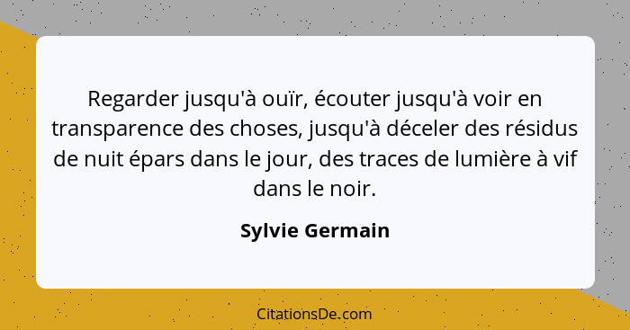 Regarder jusqu'à ouïr, écouter jusqu'à voir en transparence des choses, jusqu'à déceler des résidus de nuit épars dans le jour, des t... - Sylvie Germain