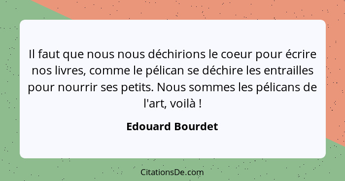 Il faut que nous nous déchirions le coeur pour écrire nos livres, comme le pélican se déchire les entrailles pour nourrir ses petits... - Edouard Bourdet