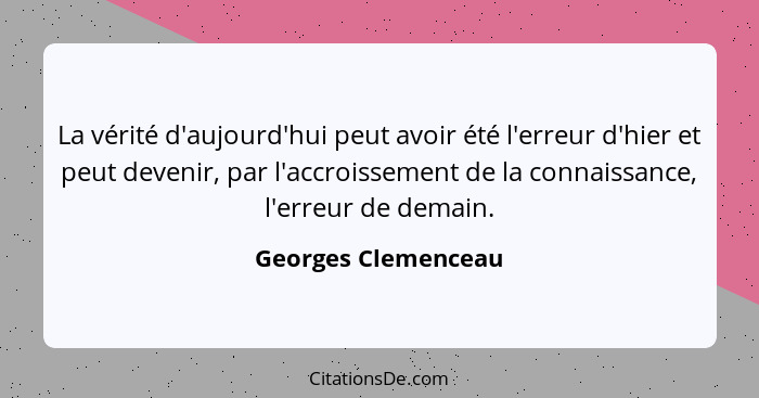 La vérité d'aujourd'hui peut avoir été l'erreur d'hier et peut devenir, par l'accroissement de la connaissance, l'erreur de demai... - Georges Clemenceau