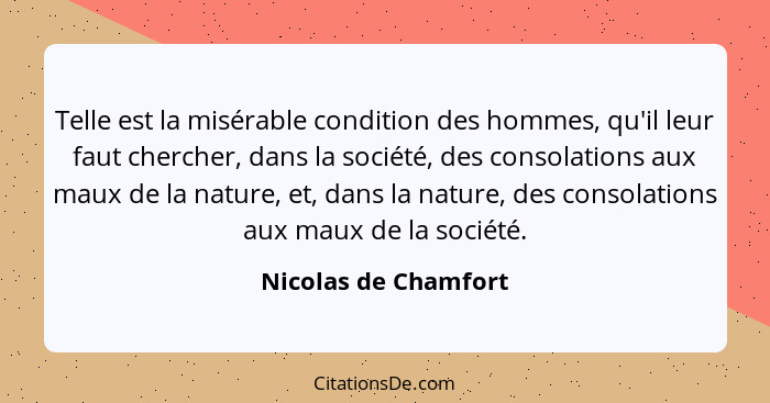 Telle est la misérable condition des hommes, qu'il leur faut chercher, dans la société, des consolations aux maux de la nature,... - Nicolas de Chamfort