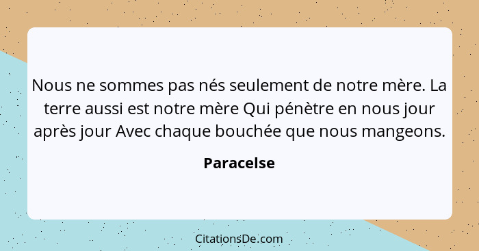 Nous ne sommes pas nés seulement de notre mère. La terre aussi est notre mère Qui pénètre en nous jour après jour Avec chaque bouchée que... - Paracelse