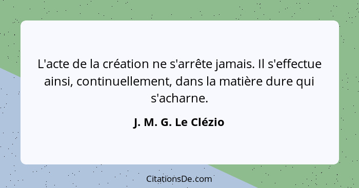 L'acte de la création ne s'arrête jamais. Il s'effectue ainsi, continuellement, dans la matière dure qui s'acharne.... - J. M. G. Le Clézio